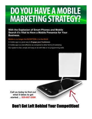 With the Explosion of Smart Phones and Mobile
Search it’s Vital to Have a Mobile Presence for Your
Business.
Mobile is no longer the EXCEPTION; it is the RULE
A mobile app is a great way to Engage your Customers
A mobile app is a cost effective as compared to other forms of marketing
Our system is fast, simple and easy to do with little or no programming skills




  Call us today to find out
    what it takes to get
  started … 920-887-2000



     Don’t Get Left Behind Your Competition!
 