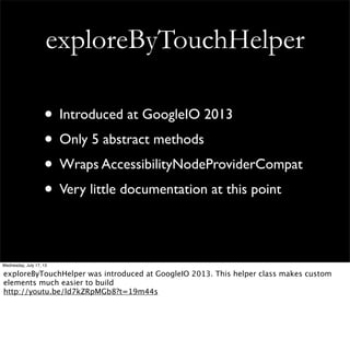 exploreByTouchHelper
• Introduced at GoogleIO 2013
• Only 5 abstract methods
• Wraps AccessibilityNodeProviderCompat
• Very little documentation at this point
Wednesday, July 17, 13
exploreByTouchHelper was introduced at GoogleIO 2013. This helper class makes custom
elements much easier to build
http://youtu.be/ld7kZRpMGb8?t=19m44s
 