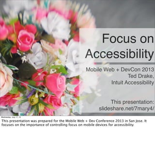 Focus on
Accessibility
Mobile Web + DevCon 2013
Ted Drake,
Intuit Accessibility
This presentation:
slideshare.net/7mary4/
Wednesday, July 17, 13
This presentation was prepared for the Mobile Web + Dev Conference 2013 in San Jose. It
focuses on the importance of controlling focus on mobile devices for accessibility
 