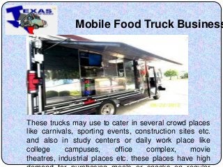 Mobile Food Truck Business
These trucks may use to cater in several crowd places
like carnivals, sporting events, construction sites etc.
and also in study centers or daily work place like
college campuses, office complex, movie
theatres, industrial places etc. these places have high
 