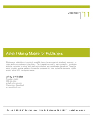 December
                                                                                                      ʼ11




Astek | Going Mobile for Publishers

Making your publication conveniently available for on-the-go readers is absolutely necessary to
retain and grow readership in the future. The process is unique for each publication, employing
editorial, marketing, creative, technical, administrative, and monetization disciplines. This white
paper provides general guidance through the process and a case study of a successful mobile
project with a SIPA member company.



Andy Swindler
President, Astek
773.486.6666
andy@astekweb.com
@aswindler @astekweb
www.astekweb.com




Astek | 3580 W Belden Ave, Ste 3, Chicago IL 60647 | astekweb.com
 