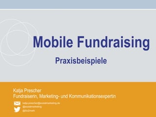 Mobile Fundraising – Katja Prescher
katja.prescher@sozialmarketing.de
@sozialmarketing
@SoZmark
Katja Prescher
Fundraiserin, Marketing- und Kommunikationsexpertin
Mobile Fundraising
Praxisbeispiele
 