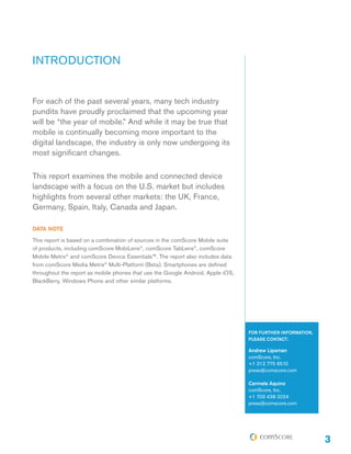 INTRODUCTION
For each of the past several years, many tech industry
pundits have proudly proclaimed that the upcoming year
will be “the year of mobile.” And while it may be true that
mobile is continually becoming more important to the
digital landscape, the industry is only now undergoing its
most significant changes.
This report examines the mobile and connected device
landscape with a focus on the U.S. market but includes
highlights from several other markets: the UK, France,
Germany, Spain, Italy, Canada and Japan.
DATA NOTE
This report is based on a combination of sources in the comScore Mobile suite
of products, including comScore MobiLens®, comScore TabLens®, comScore
Mobile Metrix® and comScore Device Essentials™. The report also includes data
from comScore Media Metrix® Multi-Platform (Beta). Smartphones are defined
throughout the report as mobile phones that use the Google Android, Apple iOS,
BlackBerry, Windows Phone and other similar platforms.

FOR FURTHER INFORMATION,
PLEASE CONTACT:

Andrew Lipsman
comScore, Inc.
+1 312 775 6510
press@comscore.com
Carmela Aquino
comScore, Inc.
+1 703 438 2024
press@comscore.com

3

 