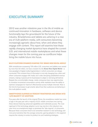 EXECUTIVE SUMMARY
2012 was another milestone year in the life of mobile as
continued innovation in hardware, software and device
functionality lays the groundwork for the future of the
industry. Smartphones and tablets are ushering in a new
era of multi-platform media, with consumers becoming
increasingly agnostic about how, when and where they
engage with content. This report will examine how these
rapidly changing market dynamics have shaped the current
U.S. and international mobile marketplaces and what these
changes mean for the coming year as comScore helps
bring the mobile future into focus.
MULTI-PLATFORM DYNAMICS SHAPING THE ‘BRAVE NEW DIGITAL WORLD’
With smartphones surpassing 125 million U.S. consumers and tablets now owned
by more than 50 million, we have crossed into the Brave New Digital World – a
new paradigm of digital media fragmentation in which consumers are always
connected. This constant flow of information is not only changing how, when and
where consumers engage with media, but is also disrupting established revenue
streams, making it paramount for businesses to adapt or risk being left behind.
Despite this uncomfortable change, media companies have new opportunities
to monetize incremental consumption activity while marketers have the ability to
optimize campaigns for maximum effectiveness across multiple channels. Now is
the time for businesses to get smarter about how their audiences are behaving in
this multi-platform world.
SMARTPHONES SURPASS 50 PERCENT PENETRATION AND BREAK INTO
‘LATE MAJORITY’ OF ADOPTERS
Five years after the launch of the original iPhone, the smartphone market has come
of age in the past year with a majority of U.S. mobile consumers now owning
these devices featuring advanced capabilities and multimedia access. The most
rapid part of the technology adoption curve may now be in the industry’s rear
view mirror as smartphones begin to penetrate the “late majority” of consumers.
Because these consumers tend to be somewhat resistant to new technology and
more price-sensitive than the average consumer, gaining adoption in this segment
requires the industry to evolve its product mix and marketing strategies.

7

 