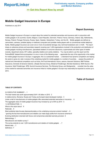 Find Industry reports, Company profiles
ReportLinker                                                                      and Market Statistics
                                             >> Get this Report Now by email!



Mobile Gadget Insurance in Europe
Published on July 2011

                                                                                                            Report Summary

Mobile Gadget Insurance in Europe is a report about the market for extended warranties and insurance sold in conjunction with
mobile gadgets in 20 countries: Austria, Belgium, Czech Republic, Denmark, Finland, France, Germany, Ireland, Italy, Netherlands,
Norway, Poland, Portugal, Romania, Russia, Spain, Sweden, Switzerland, Turkey, and the UK. Mobile gadgets are defined as
camcorders, cameras, portable (laptop or notebook) computers and portable media players with no conventional mobile telephony
facility. Mobile gadget insurance can cover one or more of accidental damage, loss, technical breakdown and / or theft. The report
draws on extensive primary and secondary research covering over 1,200 organisations involved in the production and distribution of
mobile gadgets including manufacturers, specialised retailers of consumer electronics, supermarkets and other types of retailer
(namely, department stores, DIY outlets, speciality retailers and variety retailers). You may be able to use this report and the
PartnerBASE' dataset that accompanies it in one or more of the following ways: - appreciate the size of the opportunity in the market
for mobile gadget insurance in Europe: in aggregate, this is a substantial market; - understand how dynamic competitors are helping
the sector to grow at a rate in excess of the underlying market for mobile gadgets in a number of countries; - assess the position of
national and international competitors such as Actua, AmTrust International, Anovo, assona, Assurant Solutions, BNP Paribas
Assurance, Domestic & General, Estendo, Lifestyle Services Group, Moderna Försäkringar, Mondial Assistance, NEW Asurion, Pier
Insurance, Solid Försäkringar, SPB, Summit Insurance Services, The Warranty Group, and Wertgarantie; - consider how the value
of the market for extended warranties and insurance linked to mobile gadgets in Europe may reasonably be expected to evolve up to
2014.




                                                                                                            Table of Content


TABLE OF CONTENTS


0.0 EXECUTIVE SUMMARY .. 1
The total market was worth approximately EUR 1.45 billion in 2010 2
In relative terms, Romania, Russia and Turkey are Europe's least developed markets 3
Under a half of manufacturers of mobile gadgets offer associated extended warranties or insurance . 4
The aggregate value of mobile gadget insurance may increase by up to 50% by 2014 5
1.0 INTRODUCTION 6
What is this report about' 6
Rationale . 6
Most published data focuses disproportionately on the underlying consumer product markets' ... 6
' ignoring the fact that manufacturers and retailers can make large profits from insurance schemes 6
Evolving distribution channels both favour and compromise extended warranty provision 6
Methodology 7
Manufacturer and retailer survey 7
The survey extends to over 1,200 manufacturers and retailers of mobile gadgets .. 7
Market data ... 7
Definitions 7



Mobile Gadget Insurance in Europe (From Slideshare)                                                                                Page 1/13
 