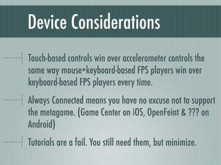 Device Considerations
Touch-based controls win over accelerometer controls the
same way mouse+keyboard-based FPS players win over
keyboard-based FPS players every time.
Always Connected means you have no excuse not to support
the metagame. (Game Center on iOS, OpenFeint & ??? on
Android)
Tutorials are a fail. You still need them, but minimize.
 