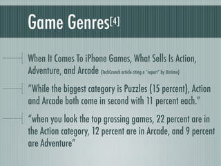Game Genres                       [4]



When It Comes To iPhone Games, What Sells Is Action,
Adventure, and Arcade (TechCrunch article citing a “report” by Distimo)
”While the biggest category is Puzzles (15 percent), Action
and Arcade both come in second with 11 percent each.”
“when you look the top grossing games, 22 percent are in
the Action category, 12 percent are in Arcade, and 9 percent
are Adventure”
 