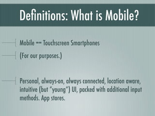 Deﬁnitions: What is Mobile?
Mobile == Touchscreen Smartphones
(For our purposes.)


Personal, always-on, always connected, location aware,
intuitive (but “young”) UI, packed with additional input
methods. App stores.
 