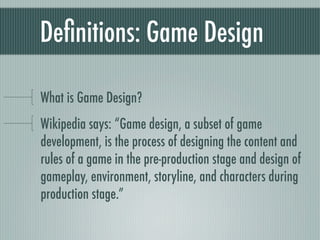 Deﬁnitions: Game Design

What is Game Design?
Wikipedia says: “Game design, a subset of game
development, is the process of designing the content and
rules of a game in the pre-production stage and design of
gameplay, environment, storyline, and characters during
production stage.”
 