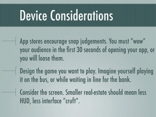 Device Considerations
App stores encourage snap judgements. You must “wow”
your audience in the ﬁrst 30 seconds of opening your app, or
you will loose them.
Design the game you want to play. Imagine yourself playing
it on the bus, or while waiting in line for the bank.
Consider the screen. Smaller real-estate should mean less
HUD, less interface “cruft”.
 