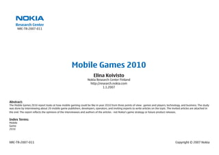Research Center
         NRC-TR-2007-011




                                                     Mobile Games 2010
                                                                       Elina Koivisto
                                                                  Nokia Research Center Finland
                                                                    http://research.nokia.com
                                                                             1.1.2007



Abstract:
The Mobile Games 2010 report looks at how mobile gaming could be like in year 2010 from three points of view: games and players, technology, and business. The study
was done by interviewing about 20 mobile game publishers, developers, operators, and inviting experts to write articles on the topic. The invited articles are attached in
the end. The report reflects the opinions of the interviewees and authors of the articles - not Nokia’s game strategy or future product releases.

Index Terms:
Mobile
Game
2010




NRC-TR-2007-011                                                                                                                              Copyright © 2007 Nokia
