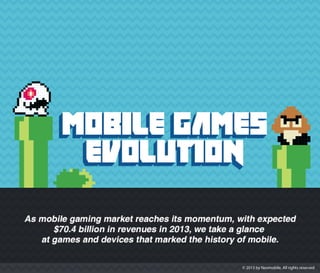 MOBILE GAMES EVOLUTION - As mobile gaming market reaches its momentum, with expected $70.4 billion in revenues in 2013, we take a glance at games and devices that marked the history of mobile.
1994 - Tetris | Hagenuk MT-200. This variant of Tetris was the first ever mobile game, created by Hagenuk developers team.
1997 - Snake I | Nokia 6110. Most popular game ever, embedded in 350 million devices worldwide.
1999 - Snake II | Nokia 7110s. The first phone with a WAP (wireless application protocol) browser.
2000 - Alien Fish Exchange by NTL Interactive. Pet simulator that made fish breeding fun.
2001 - Lifestyler by Piconfun. A Tamagotchi-style life simulator mobile game, a predecessor of MMO (massively multiplayer online) games.
2002 - Space Invaders. Born as arcade game but adapted perfectly to mobile, thanks to its simplicity and monochromatic layout, it could fit into memory limit required by Java games.
2003 - N-Gage. A mobile phone and handheld game system all in one launched by Nokia.
2004 - The Fast & the Furious; It had 7 sequels, which have sold over 10 million copies.
2005 - Tower Bloxx by Digital Chocolate. The year in which 3D became the mass market proposition, this game with one-thumb gameplay, had a significant success.
2007 - iPhone. iPhone revolutionized the mobile gaming with its gaming friendly interface and the launch of App store.
2008 - The App store created the global mass market of casual gamers.
2009 - Angry Birds by Rovio Entertainment. One of the biggest successes in the mobile app games history, with nearly 2 billion downloads and 263 million active monthly users.
2011 - Xperia Play. It was a handheld game console smartphone optimised for PlayStation mobile games.
2012 - Ingress. For Android devices. Near-real time augmented reality massively multiplayer mobile game created by Niantic Labs, a start up within Google, with 500.000 players globally.
www.neomobile.com | www.neomobile-blog.com
SOURCES:
http://www.pocketgamer.biz/r/PG.Biz/A+Brief+History+of+Mobile+Games/
http://techcrunch.com/2013/01/11/rovio-263-million-users-december/
http://en.wikipedia.org
 