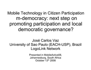 Mobile Technology in Citizen Participation
    m-democracy: next step on
 promoting participation and local
    democratic governance?

                José Carlos Vaz
 University of Sao Paulo (EACH-USP), Brazil
               LogoLink Network
            Presented in MobileActive08,
            Johannesburg, South Africa
                 October 13th 2008
 