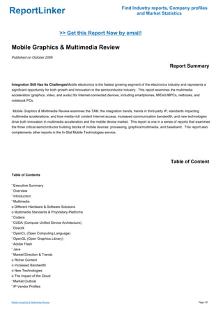 Find Industry reports, Company profiles
ReportLinker                                                                     and Market Statistics



                                      >> Get this Report Now by email!

Mobile Graphics & Multimedia Review
Published on October 2009

                                                                                                          Report Summary


Integration Still Has Its ChallengesMobile electronics is the fastest growing segment of the electronics industry and represents a
significant opportunity for both growth and innovation in the semiconductor industry. This report examines the multimedia
acceleration (graphics, video, and audio) for Internet-connected devices, including smartphones, MIDs/UMPCs, netbooks, and
notebook PCs.


Mobile Graphics & Multimedia Review examines the TAM, the integration trends, trends in third-party IP, standards impacting
multimedia accelerations, and how media-rich content Internet access, increased communication bandwidth, and new technologies
drive both innovation in multimedia acceleration and the mobile device market. This report is one in a series of reports that examines
the three critical semiconductor building blocks of mobile devices: processing, graphics/multimedia, and baseband. This report also
complements other reports in the In-Stat Mobile Technologies service.




                                                                                                           Table of Content

Table of Contents


' Executive Summary
' Overview
' Introduction
' Multimedia
o Different Hardware & Software Solutions
o Multimedia Standards & Proprietary Platforms
' Codecs
' CUDA (Compute Unified Device Architecture)
' DirectX
' OpenCL (Open Computing Language)
' OpenGL (Open Graphics Library)
' Adobe Flash
' Java
' Market Direction & Trends
o Richer Content
o Increased Bandwidth
o New Technologies
o The Impact of the Cloud
' Market Outlook
' IP Vendor Profiles



Mobile Graphics & Multimedia Review                                                                                           Page 1/5
 