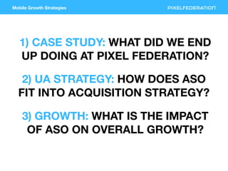 Mobile Growth Strategies
1) CASE STUDY: WHAT DID WE END
UP DOING AT PIXEL FEDERATION?
2) UA STRATEGY: HOW DOES ASO
FIT INT...