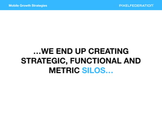 Mobile Growth Strategies
…WE END UP CREATING
STRATEGIC, FUNCTIONAL AND
METRIC SILOS…
 