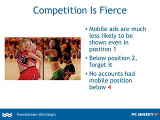 #wordstream @ErinSagin
Competition Is Fierce
• Mobile ads are much
less likely to be
shown even in
position 1
• Below position 2,
forget it
• No accounts had
mobile position
below 4
 