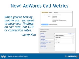 #wordstream @ErinSagin
New! AdWords Call Metrics
When you’re testing
mobile ads, you need
to base your findings
on call rate, not CTR
or conversion rates.
-Larry Kim
 