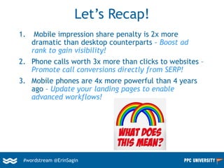 #wordstream @ErinSagin
Let’s Recap!
1. Mobile impression share penalty is 2x more
dramatic than desktop counterparts – Boost ad
rank to gain visibility!
2. Phone calls worth 3x more than clicks to websites –
Promote call conversions directly from SERP!
3. Mobile phones are 4x more powerful than 4 years
ago – Update your landing pages to enable
advanced workflows!
 
