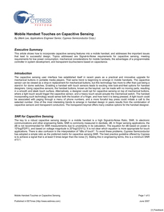 Mobile Handset Touches on Capacitive Sensing
By (Mark Lee, Applications Engineer Senior, Cypress Semiconductor Corp.)



Executive Summary
This article shows how to incorporate capacitive sensing features into a mobile handset, and addresses the important issues
that lead to successful design. Topics addressed are Signal-to-Noise requirements for capacitive sensing, meeting
requirements for low power consumption, mechanical considerations for mobile handsets, the advantages of a programmable
controller in system development, and transparent touchscreens based on capacitance.



Introduction
The capacitive sensing user interface has established itself in recent years as a practical and innovative upgrade for
mechanical buttons in portable media players. That same trend is beginning to emerge in mobile handsets. The capacitive
sensor can be viewed as a drop-in replacement for mechanical buttons, but this technology has more to offer than just being a
stand-in for dome switches. Enabling a handset with touch sensors leads to exciting new look-and-feel options for handset
designers. Using capacitive sensors, the handset buttons, known as the keymat, can be made with no moving parts, resulting
in a smooth and sleek touch surface. Alternatively, a designer could opt for capacitive sensing on top of mechanical buttons,
where a light touch would trigger the capacitive sensor, and a heavy touch would actuate the mechanical switch. The handset
incorporating such technology would sense both the location of a finger, and how hard it is being pressed. A light touch could
be associated with paging through a menu of phone numbers, and a more forceful key press could initiate a call to the
selected number. One of the most interesting trends to emerge in handset design in years results from the combination of
capacitive sensors and transparent conductors. The transparent keymat offers many creative options for the handset designer.



SNR for Capacitive Sensing
The key to a robust capacitive sensing design in a mobile handset is a high Signal-to-Noise Ratio, SNR. In electronic
communications and other engineering fields, SNR is commonly measured in decibels, dB. In finger sensing applications, the
dB is not recommended for SNR measurements due to uncertainty in its calculation. The equation for dB based on power is
10*log(P2/P1), and based on voltage magnitude is 20*log(V2/V1)). It is not clear which equation is more appropriate for touch
applications. There is also confusion in the interpretation of quot;dBs of touchquot;. To avoid these problems, Cypress Semiconductor
has adopted a simple ratio as the preferred metric for capacitive sensing SNR. The best practice guideline offered by Cypress
is to achieve a signal that is at least 5 times larger than the noise [1]. Stating this in engineering terms, this is a minimum SNR
of 5:1.




Mobile Handset Touches on Capacitive Sensing                                                                            Page 1 of 5

Published in EETimes (http://www.eetimes.com)                                                                            June 2007



                                                                                                                                      [+] Feedback
 