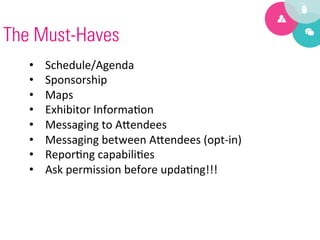 The Must-Haves
   •    Schedule/Agenda	
  
   •    Sponsorship	
  
   •    Maps	
  
   •    Exhibitor	
  Informa9on	
  
   •    Messaging	
  to	
  A?endees	
  
   •    Messaging	
  between	
  A?endees	
  (opt-­‐in)	
  
   •    Repor9ng	
  capabili9es	
  
   •    Ask	
  permission	
  before	
  upda9ng!!!	
  
 
