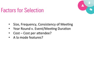 Factors for Selection

   •    Size,	
  Frequency,	
  Consistency	
  of	
  Mee9ng	
  
   •    Year	
  Round	
  v.	
  Event/Mee9ng	
  Dura9on	
  
   •    Cost	
  –	
  Cost	
  per	
  a?endee?	
  
   •    A	
  la	
  mode	
  features?	
  
 