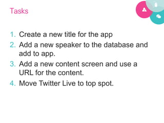 Tasks

1.  Create a new title for the app
2.  Add a new speaker to the database and
    add to app.
3.  Add a new content screen and use a
    URL for the content.
4.  Move Twitter Live to top spot.
 