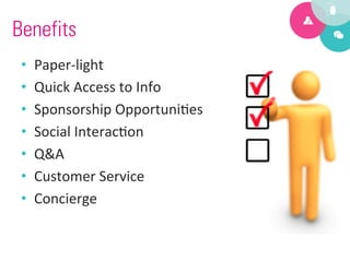 Benefits
 •    Paper-­‐light	
  
 •    Quick	
  Access	
  to	
  Info	
  
 •    Sponsorship	
  Opportuni9es	
  
 •    Social	
  Interac9on	
  
 •    Q&A	
  
 •    Customer	
  Service	
  
 •    Concierge	
  
 