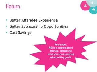 Return

•  Be?er	
  A?endee	
  Experience	
  
•  Be?er	
  Sponsorship	
  Opportuni9es	
  
•  Cost	
  Savings	
  

                                  Remember:
                             ROI is a mathematical
                              formula. Determine
                            what you are measuring
                              when setting goals.
 