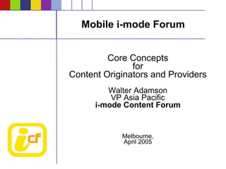 Mobile i-mode Forum


         Core Concepts
               for
Content Originators and Providers
         Walter Adamson
          VP Asia Pacific
      i-mode Content Forum


            Melbourne,
            April 2005