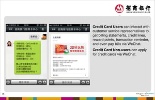 35
Credit Card Users can interact with
customer service representatives to
get billing statements, credit lines,
reward points, transaction reminder,
and even pay bills via WeChat.
Credit Card Non-users can apply
for credit cards via WeChat.
 