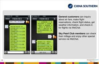 36
General customers can inquiry
about air fare, make ﬂight
reservations, check ﬂight status, get
weather information, and check-in
for ﬂights via WeChat.
Sky Pearl Club members can check
their millage and enjoy other special
service via WeChat.
 