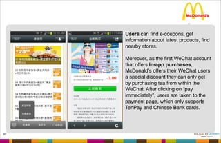 37
Users can ﬁnd e-coupons, get
information about latest products, ﬁnd
nearby stores.
Moreover, as the ﬁrst WeChat account
that offers in-app purchases,
McDonald’s offers their WeChat users
a special discount they can only get
by purchasing tea from within the
WeChat. After clicking on “pay
immediately”, users are taken to the
payment page, which only supports
TenPay and Chinese Bank cards.
 