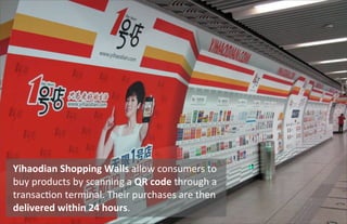 42
Yihaodian	
  Shopping	
  Walls	
  allow	
  consumers	
  to	
  
buy	
  products	
  by	
  scanning	
  a	
  QR	
  code	
  through	
  a	
  
transacUon	
  terminal.	
  Their	
  purchases	
  are	
  then	
  
delivered	
  within	
  24	
  hours.
 