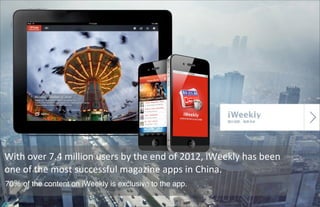 65
With	
  over	
  7.4	
  million	
  users	
  by	
  the	
  end	
  of	
  2012,	
  iWeekly	
  has	
  been	
  
one	
  of	
  the	
  most	
  successful	
  magazine	
  apps	
  in	
  China.
70％ of the content on iWeekly is exclusive to the app.
 