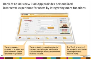 Bank	
  of	
  China’s	
  new	
  iPad	
  App	
  provides	
  personalized	
  
interacNve	
  experience	
  for	
  users	
  by	
  integraNng	
  more	
  funcNons.
68
The app allowing users to customize
the welcome messages and favorite
functions to enjoy individualized mobile
ﬁnancial services.
The “Pool” structure of
the app reduces both the
updating time and
network trafﬁc.
The app supports
multitask operations and
gives feedback on the
dynamics of operation.
 