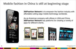  Mobile	
  fashion	
  in	
  China	
  is	
  sFll	
  at	
  beginning	
  stage
70 http://thenextweb.com/asia/2012/05/12/chinas-hottest-digital-trends-for-fashion/
360Fashion Network is to empower the fashion industry with
affordable cutting edge mobile technology worldwide.
As an American company with ofﬁces in USA and China,
360Fashion Network has platforms for creating a variety of
apps for different clients.
 