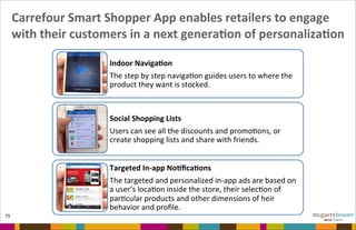 Carrefour	
  Smart	
  Shopper	
  App	
  enables	
  retailers	
  to	
  engage	
  
with	
  their	
  customers	
  in	
  a	
  next	
  generaNon	
  of	
  personalizaNon
73
Indoor&Naviga,on&
The$step$by$step$naviga/on$guides$users$to$where$the$
product$they$want$is$stocked.$
Social&Shopping&Lists&
Users$can$see$all$the$discounts$and$promo/ons,$or$
create$shopping$lists$and$share$with$friends.$$
Targeted&In7app&No,ﬁca,ons&
The$targeted$and$personalized$in>app$ads$are$based$on$
a$user’s$loca/on$inside$the$store,$their$selec/on$of$
par/cular$products$and$other$dimensions$of$heir$
behavior$and$proﬁle.&
 