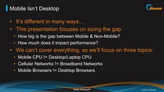 Mobile Isn’t Desktop

•  It’s different in many ways…
•  This presentation focuses on sizing the gap
 •  How big is the gap between Mobile & Non-Mobile?
 •  How much does it impact performance?
•  We can’t cover everything, so we’ll focus on three topics:
 •  Mobile CPU != Desktop/Laptop CPU
 •  Cellular Networks != Broadband Networks
 •  Mobile Browsers != Desktop Browsers



                             Faster ForwardTM           ©2012 Akamai
 