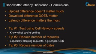 Bandwidth/Latency Difference - Conclusions
•  Upload difference doesn’t matter much
•  Download difference DOES matter
•  Latency difference matters the most

•  Tip #1: Test using Cell Network speeds
 •  Know what you’re getting
•  Tip #2: Reduce number of requests
 •  Especially blocking requests, e.g scripts, CSS
•  Tip #3: Reduce number of bytes

                               Faster ForwardTM      ©2012 Akamai
 
