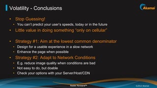 Volatility - Conclusions

•  Stop Guessing!
  •  You can’t predict your user’s speeds, today or in the future
•  Little value in doing something “only on cellular”

•  Strategy #1: Aim at the lowest common denominator
  •  Design for a usable experience in a slow network
  •  Enhance the page when possible
•  Strategy #2: Adapt to Network Conditions
  •  E.g. reduce image quality when conditions are bad
  •  Not easy to do, but doable
  •  Check your options with your Server/Host/CDN


                                        Faster ForwardTM            ©2012 Akamai
 