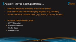 Actually, they’re not that different…
•  Mobile & Desktop browsers are actually similar
•  Many share the same underlying engines (e.g. WebKit)
•  Some share the browser itself (e.g. Safari, Chrome, Firefox)

•  How are they different, then?
 •    HTTP Pipelining
 •    Connection Models
 •    Cache Sizes
 •    Fragmentation




                               Faster ForwardTM                   ©2012 Akamai
 