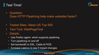 Test Time!

•  Question:
   Does HTTP Pipelining help make websites faster?

•  Tested Sites: Alexa US Top 500
•  Test Tool: WebPageTest
•  Details:
 •    Use Firefox agent, which supports pipelining
 •    Turn pipelining on and off
 •    Set bandwidth to DSL, Cable & FIOS
 •    Increase Latency to see if impact changes

                                    Faster ForwardTM   ©2012 Akamai
 