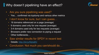 Why doesn’t pipelining have an effect?

•  Are you sure pipelining was used?
 •  Yes… confirmed via tcpdump and various other metrics
•  I don’t know for sure, but I can guess…
 •    18 domains referenced on a page (average)
 •    9 domains used only for one request (average)
 •    3-4 domains used only for two requests (average)
 •    Browsers prefer new connection to piping a request
 •    Other bottlenecks…
•  Saw similar results for SPDY in recent test
 •  Details: http://bit.ly/MptaBV
•  Conclusion: Not much you can/should do…

                                       Faster ForwardTM    ©2012 Akamai
 