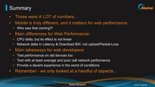 Summary
•  Those were A LOT of numbers…
•  Mobile is truly different, and it matters for web performance
 •  Who saw that coming?!
•  Main differences for Web Performance:
 •  CPU delta, but its effect is not linear
 •  Network delta in Latency & Download BW, not upload/Packet-Loss
•  Main takeaways for web developers:
 •  Test performance on old devices too
 •  Test with at least average and poor cell network performance
 •  Provide a decent experience in the worst of conditions
•  Remember - we only looked at a handful of aspects…

                                     Faster ForwardTM                ©2012 Akamai
 