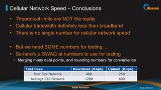 Cellular Network Speed – Conclusions
•  Theoretical limits are NOT the reality
•  Cellular bandwidth definitely less than broadband
•  There is no single number for cellular network speed

•  But we need SOME numbers for testing…
•  So here’s a SWAG at numbers to use for testing
 •  Merging many data points, and rounding numbers for convenience

       Test Case                 Download (Kbps)    Upload (Kbps)
           Poor Cell Network                 400         250
          Average Cell Network               1200        600

                                 Faster ForwardTM                    ©2012 Akamai
 