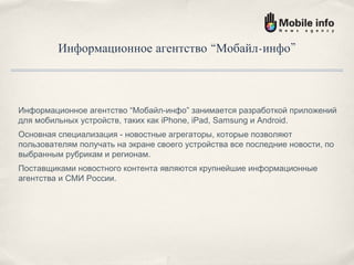 Информационное агентство “Мобайл-инфо” Информационное агентство “Мобайл-инфо” занимается разработкой приложений для мобильных устройств, таких как iPhone, iPad, Samsung и Android. Основная специализация - новостные агрегаторы, которые позволяют пользователям получать на экране своего устройства все последние новости, по выбранным рубрикам и регионам. Поставщиками новостного контента являются крупнейшие информационные агентства и СМИ России. 