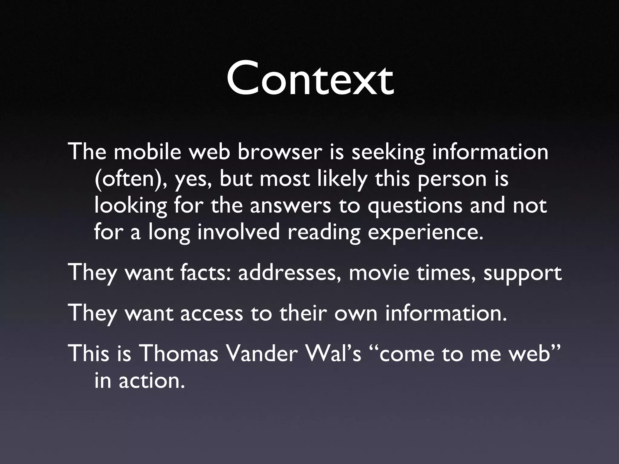 Context The mobile web browser is seeking information (often), yes, but most likely this person is looking for the answers to questions and not for a long involved reading experience. They want facts: addresses, movie times, support They want access to their own information. This is Thomas Vander Wal’s “come to me web” in action. 