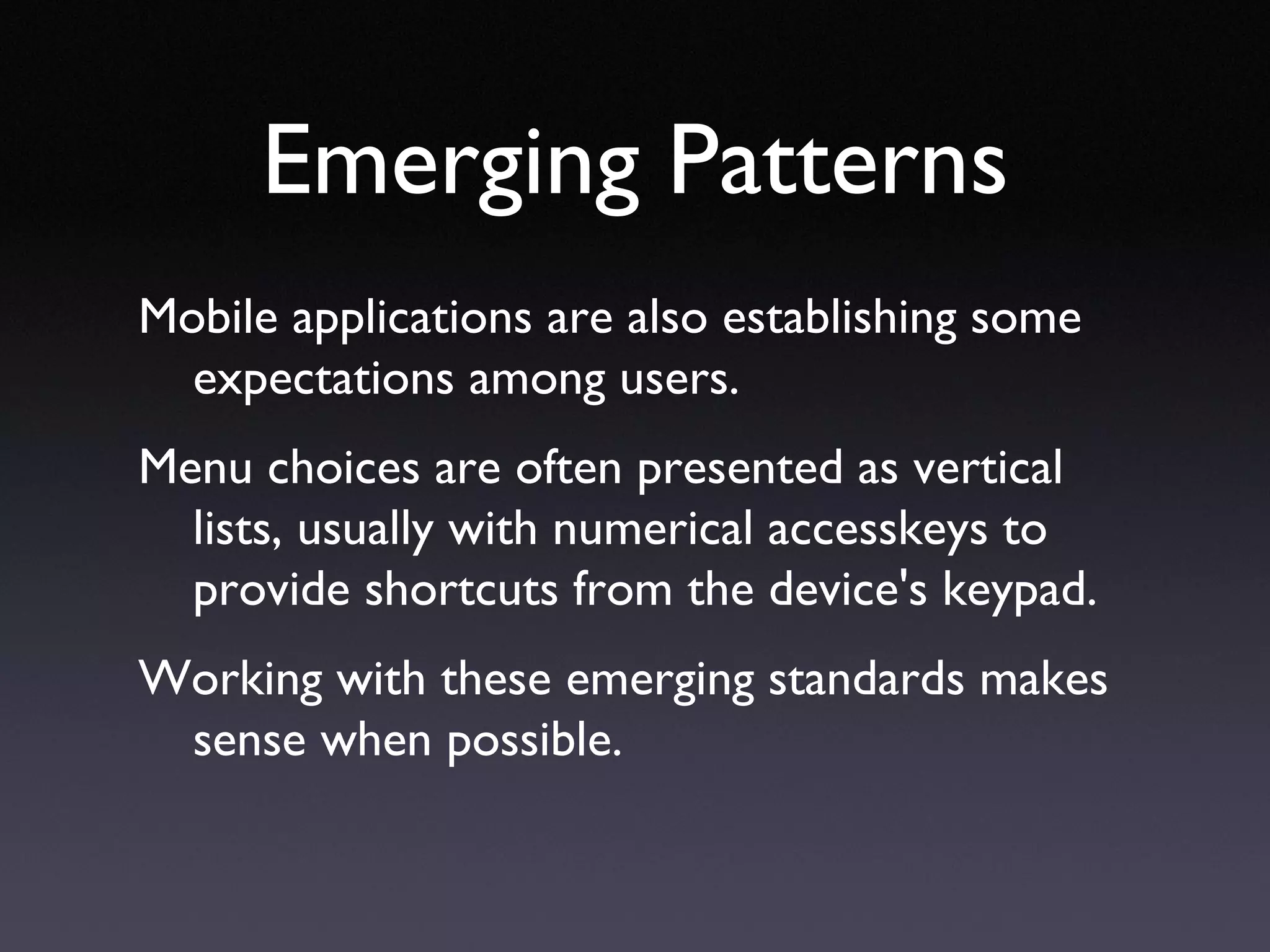 Emerging Patterns Mobile applications are also establishing some expectations among users.  Menu choices are often presented as vertical lists, usually with numerical accesskeys to provide shortcuts from the device's keypad. Working with these emerging standards makes sense when possible. 