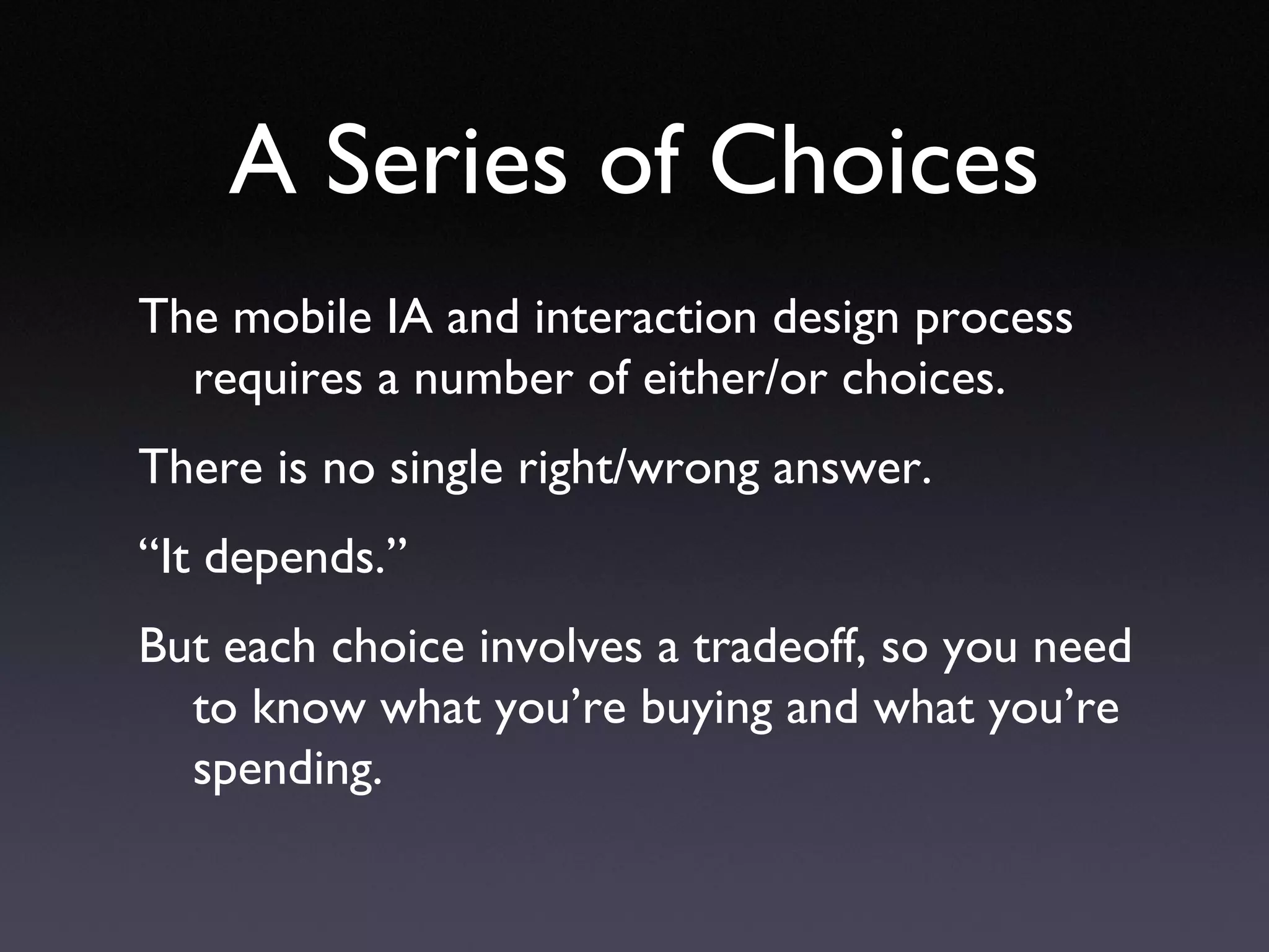 A Series of Choices The mobile IA and interaction design process requires a number of either/or choices. There is no single right/wrong answer. “ It depends.” But each choice involves a tradeoff, so you need to know what you’re buying and what you’re spending. 
